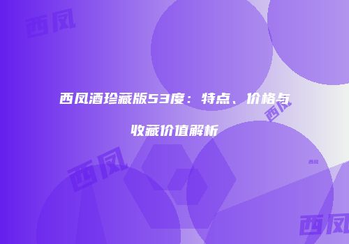 西凤酒珍藏版53度：特点、价格与收藏价值解析