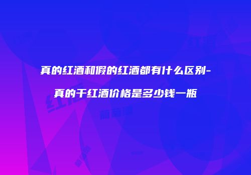 真的红酒和假的红酒都有什么区别-真的干红酒价格是多少钱一瓶