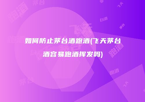 如何防止茅台酒跑酒(飞天茅台酒容易跑酒挥发吗)