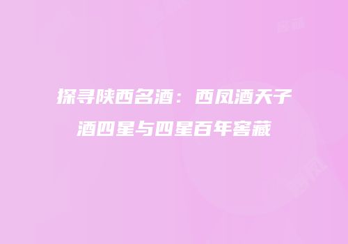 探寻陕西名酒：西凤酒天子酒四星与四星百年窖藏
