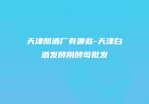 天津酿酒厂有哪些-天津白酒发酵用酵母批发