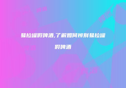 易拉罐假啤酒,了解如何辨别易拉罐假啤酒