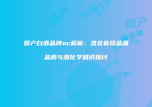 国产白酒品牌nc解析：洛北春珍品酒品质与酒化学知识探讨