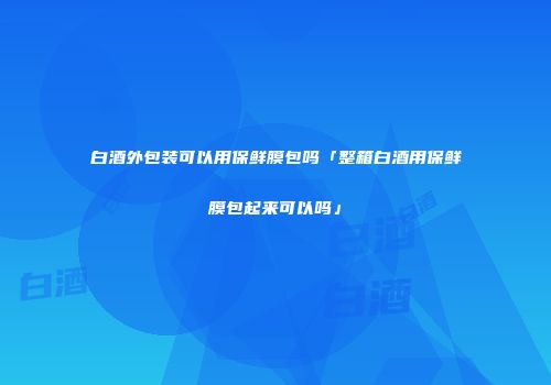 白酒外包装可以用保鲜膜包吗「整箱白酒用保鲜膜包起来可以吗」