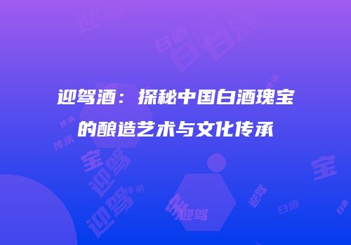 迎驾酒：探秘中国白酒瑰宝的酿造艺术与文化传承
