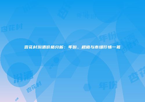 杏花村汾酒价格分析：年份、规格与市场行情一览