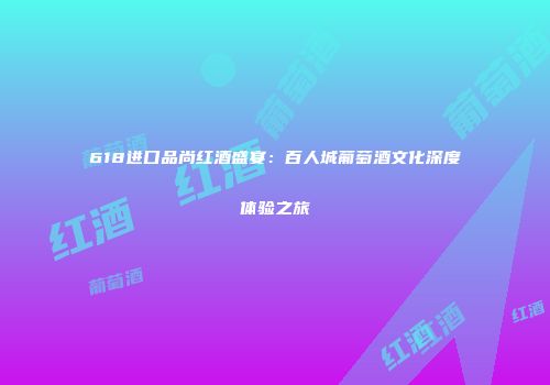 618进口品尚红酒盛宴：百人城葡萄酒文化深度体验之旅