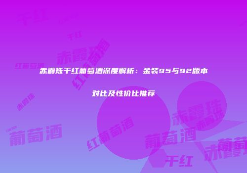 赤霞珠干红葡萄酒深度解析：金装95与92版本对比及性价比推荐