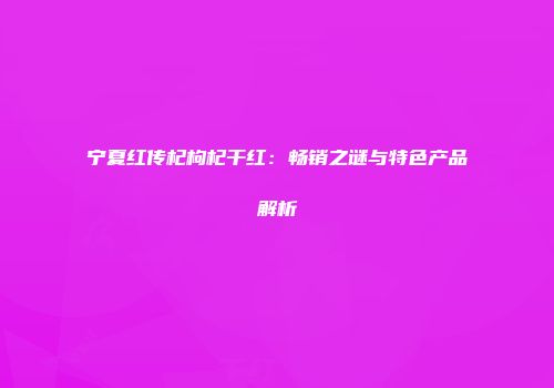 宁夏红传杞枸杞干红：畅销之谜与特色产品解析
