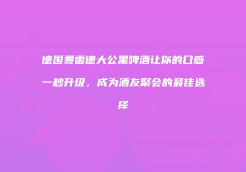 德国费雷德大公黑啤酒让你的口感一秒升级，成为酒友聚会的最佳选择