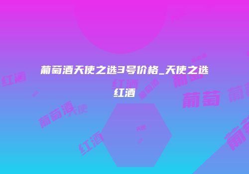 葡萄酒天使之选3号价格_天使之选红酒