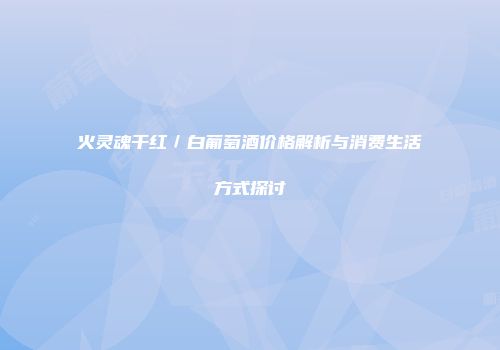 火灵魂干红／白葡萄酒价格解析与消费生活方式探讨