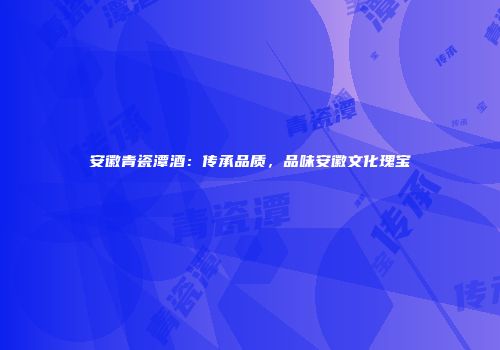 安徽青瓷潭酒：传承品质，品味安徽文化瑰宝
