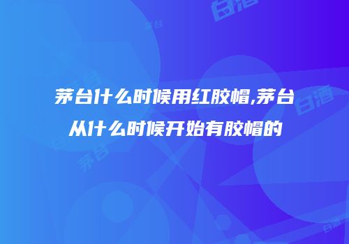 茅台什么时候用红胶帽,茅台从什么时候开始有胶帽的