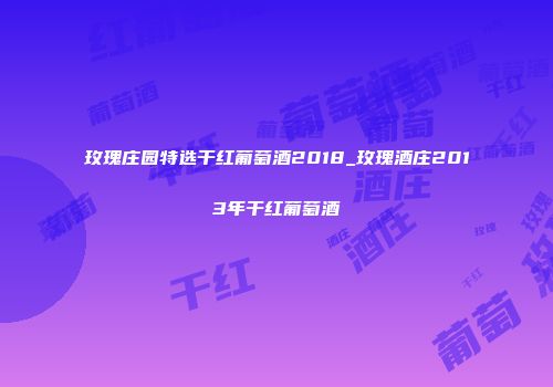玫瑰庄园特选干红葡萄酒2018_玫瑰酒庄2013年干红葡萄酒