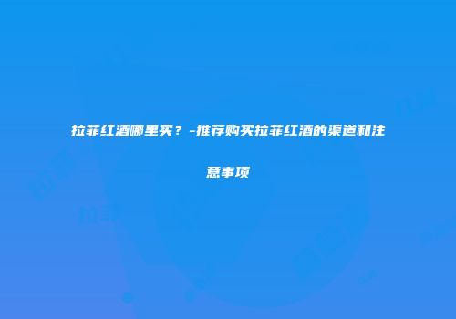 拉菲红酒哪里买？-推荐购买拉菲红酒的渠道和注意事项