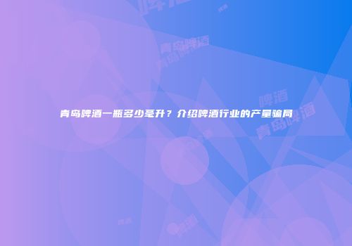 青岛啤酒一瓶多少毫升？介绍啤酒行业的产量骗局