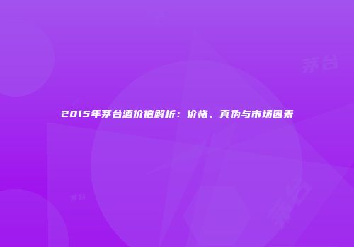 2015年茅台酒价值解析：价格、真伪与市场因素