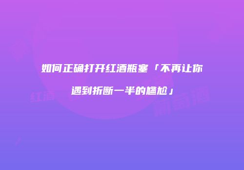 如何正确打开红酒瓶塞「不再让你遇到折断一半的尴尬」