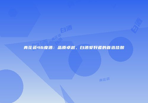 青花瓷46度酒：品质卓越，白酒爱好者的首选佳酿