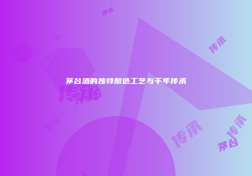 茅台酒的独特酿造工艺与千年传承