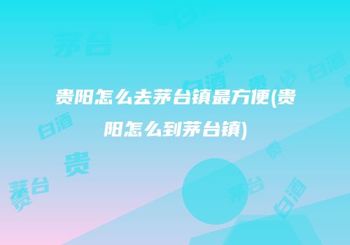 贵阳怎么去茅台镇最方便(贵阳怎么到茅台镇)