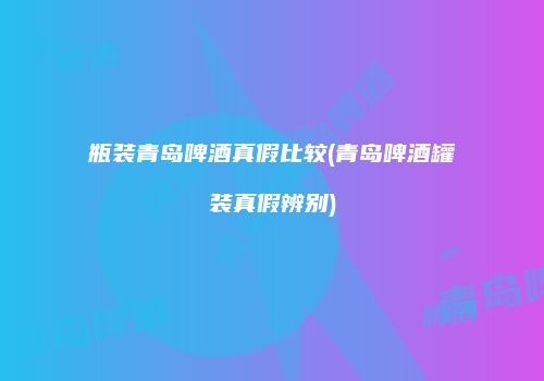 瓶装青岛啤酒真假比较(青岛啤酒罐装真假辨别)