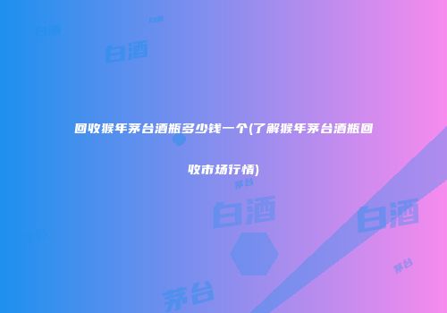 回收猴年茅台酒瓶多少钱一个(了解猴年茅台酒瓶回收市场行情)