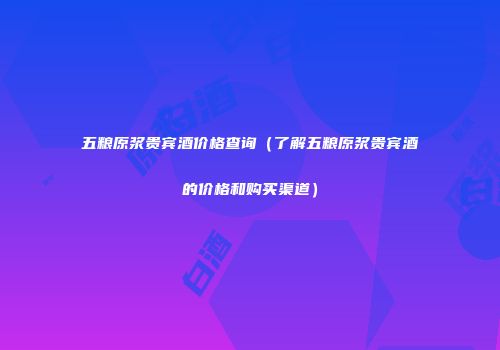 五粮原浆贵宾酒价格查询（了解五粮原浆贵宾酒的价格和购买渠道）