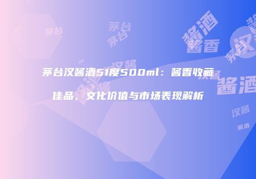 茅台汉酱酒51度500ml：酱香收藏佳品，文化价值与市场表现解析