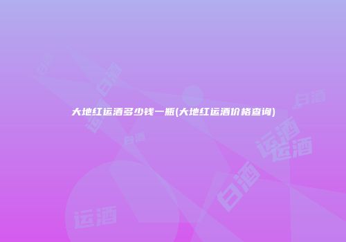 大地红运酒多少钱一瓶(大地红运酒价格查询)