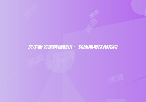 艾尔听装黑啤酒知识：保质期与饮用指南