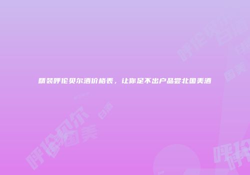 精装呼伦贝尔酒价格表，让你足不出户品尝北国美酒