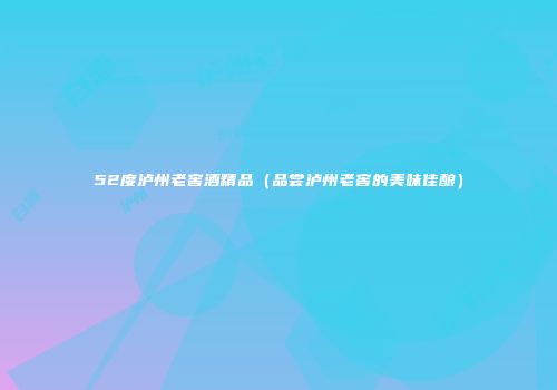 52度泸州老窖酒精品（品尝泸州老窖的美味佳酿）