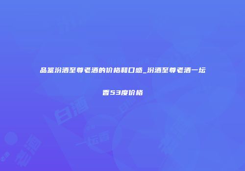品鉴汾酒至尊老酒的价格和口感_汾酒至尊老酒一坛香53度价格