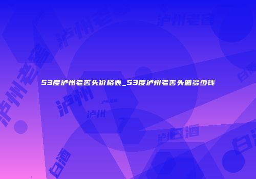 53度泸州老窖头价格表_53度泸州老窖头曲多少钱