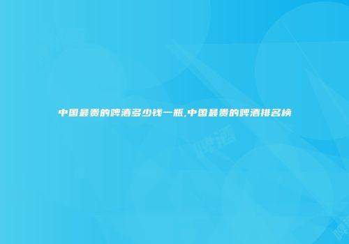 中国最贵的啤酒多少钱一瓶,中国最贵的啤酒排名榜