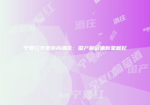 宁夏红寺堡紫尚酒庄：国产葡萄酒新星崛起