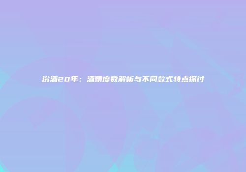 汾酒20年：酒精度数解析与不同款式特点探讨