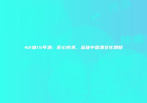 42度15年酒：匠心传承，品味中国酒文化精髓