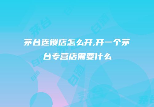 茅台连锁店怎么开,开一个茅台专营店需要什么