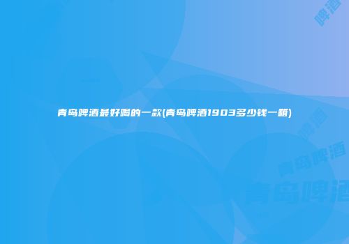 青岛啤酒最好喝的一款(青岛啤酒1903多少钱一箱)