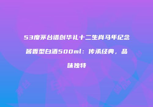 53度茅台谱创华礼十二生肖马年纪念酱香型白酒500ml：传承经典，品味独特