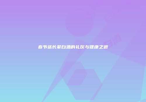 春节送长辈白酒的礼仪与健康之道
