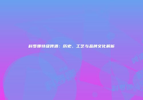 科罗娜特级啤酒：历史、工艺与品牌文化解析