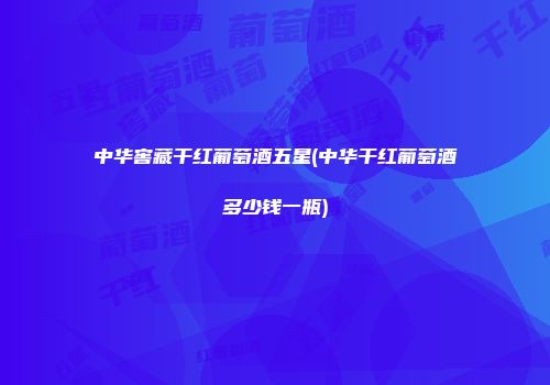中华窖藏干红葡萄酒五星(中华干红葡萄酒多少钱一瓶)