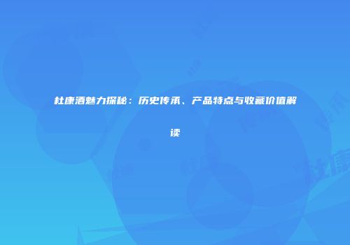 杜康酒魅力探秘：历史传承、产品特点与收藏价值解读