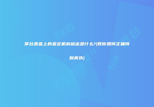 茅台酒盒上的鉴定机构标志是什么?(教你如何正确辨别真伪)