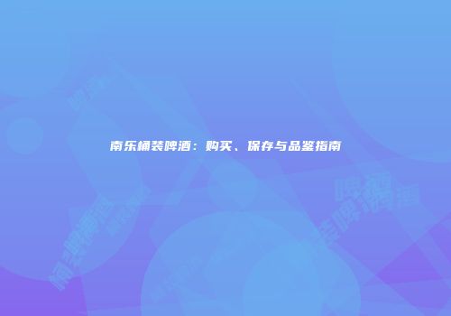 南乐桶装啤酒：购买、保存与品鉴指南