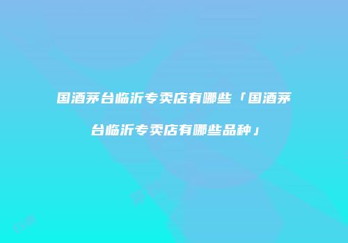 国酒茅台临沂专卖店有哪些「国酒茅台临沂专卖店有哪些品种」
